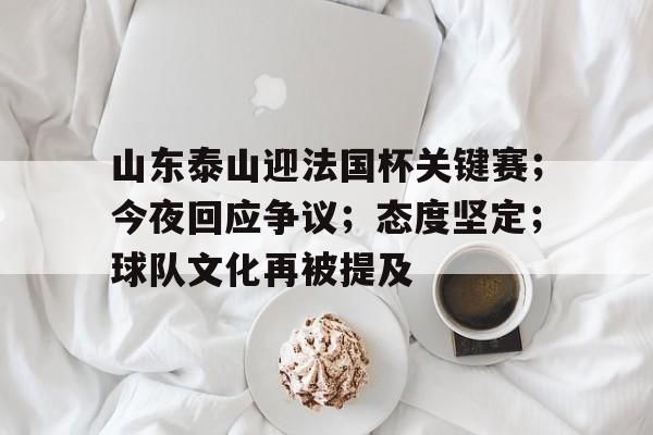 乐鱼官网-山东泰山迎法国杯关键赛；今夜回应争议；态度坚定；球队文化再被提及的简单介绍