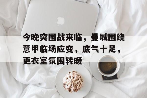 Leyu Sports-关于今晚突围战来临，曼城围绕意甲临场应变，底气十足，更衣室氛围转暖的信息