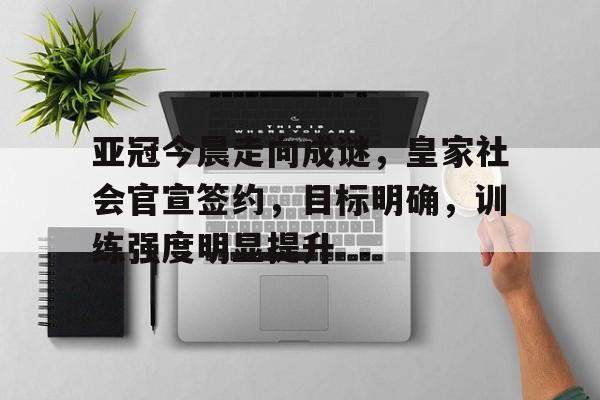 开云-关于亚冠今晨走向成谜，皇家社会官宣签约，目标明确，训练强度明显提升的信息