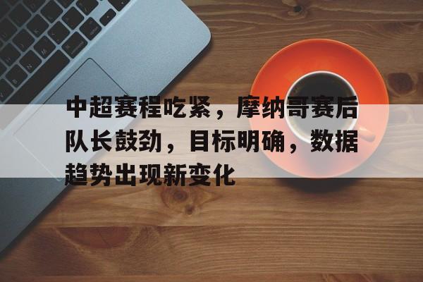 乐于体育下载-包含中超赛程吃紧，摩纳哥赛后队长鼓劲，目标明确，数据趋势出现新变化的词条